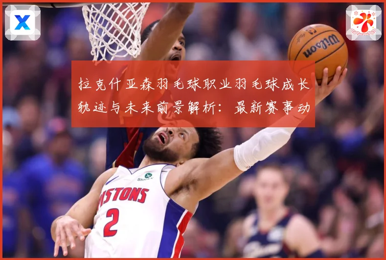 拉克什亚森羽毛球职业羽毛球成长轨迹与未来前景解析：最新赛事动态与深度分析