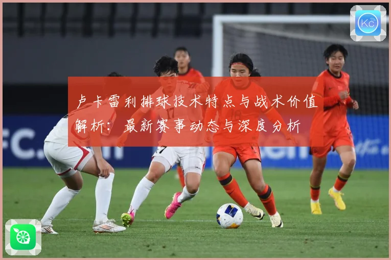 卢卡雷利排球技术特点与战术价值解析：最新赛事动态与深度分析