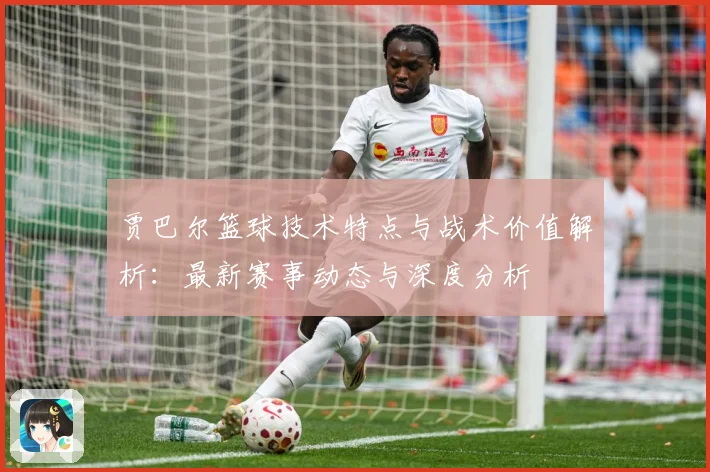 贾巴尔篮球技术特点与战术价值解析：最新赛事动态与深度分析