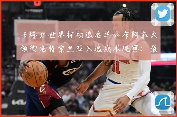 卡塔尔世界杯初选名单公布阿菲夫领衔老将索里亚入选战术观察：最新赛事动态与深度分析