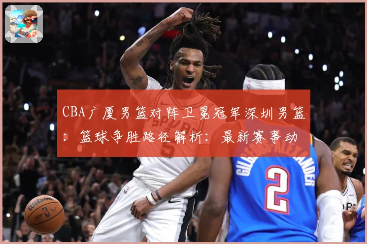 CBA广厦男篮对阵卫冕冠军深圳男篮：篮球争胜路径解析：最新赛事动态与深度分析
