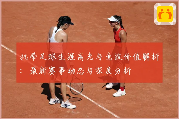 托蒂足球生涯高光与竞技价值解析：最新赛事动态与深度分析