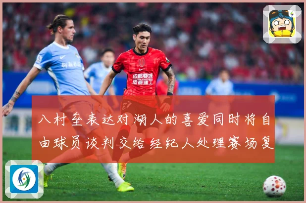 八村垒表达对湖人的喜爱同时将自由球员谈判交给经纪人处理赛场复盘：最新赛事动态与深度分析