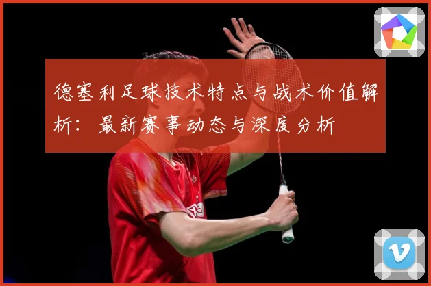 德塞利足球技术特点与战术价值解析：最新赛事动态与深度分析