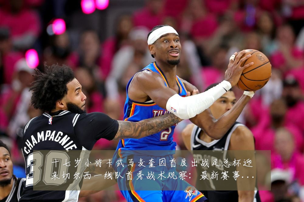 十七岁小将卡武马麦奎因首度出战足总杯迎来切尔西一线队首秀战术观察:最新赛事动态与深度分析