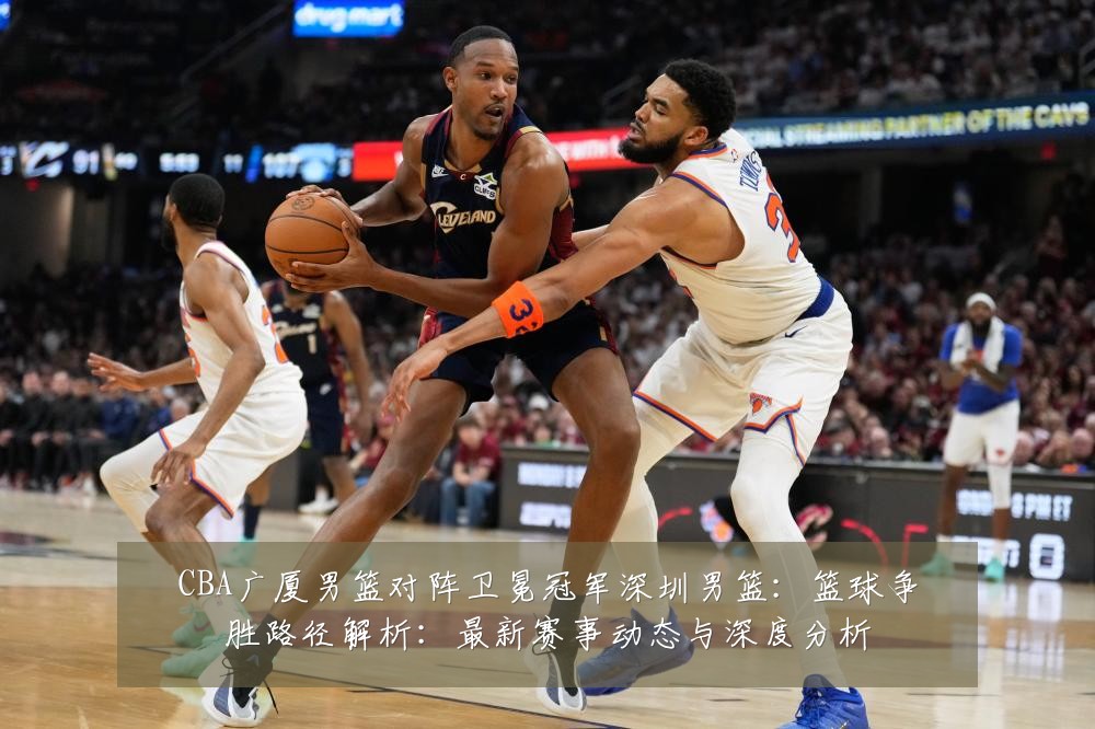 CBA广厦男篮对阵卫冕冠军深圳男篮：篮球争胜路径解析：最新赛事动态与深度分析